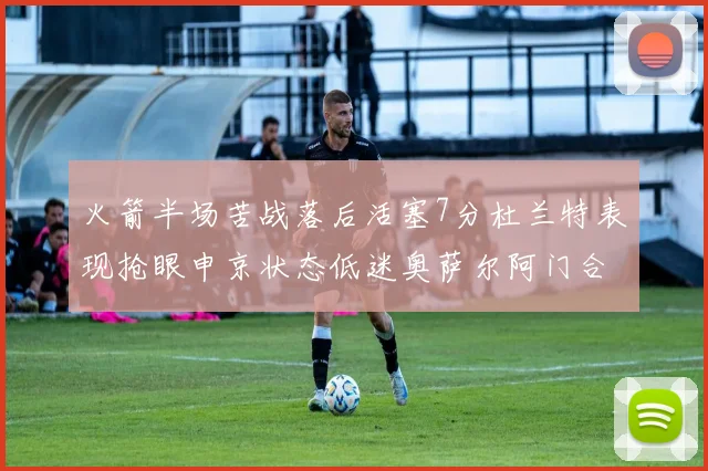 火箭半场苦战落后活塞7分杜兰特表现抢眼申京状态低迷奥萨尔阿门合力贡献16分