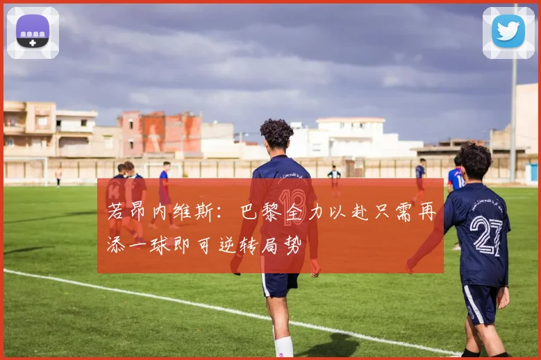若昂内维斯：巴黎全力以赴只需再添一球即可逆转局势
