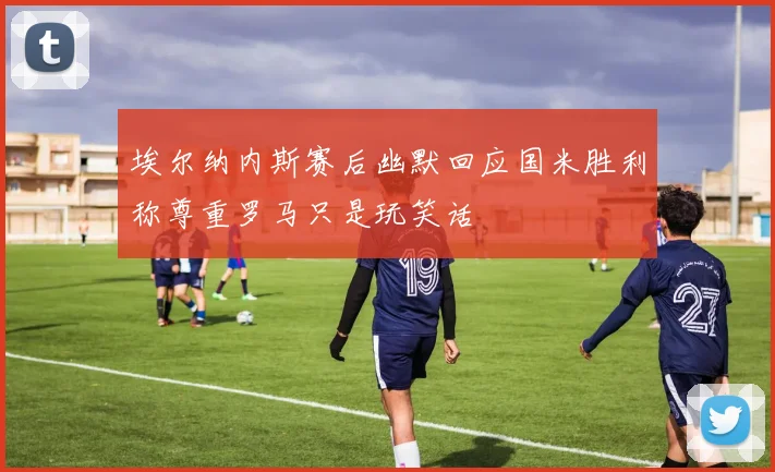 埃尔纳内斯赛后幽默回应国米胜利称尊重罗马只是玩笑话