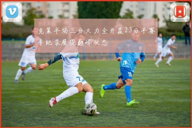 克莱半场三分火力全开轰23分平赛季纪录展现巅峰状态