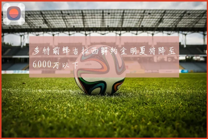 多特前锋吉拉西解约金明夏将降至6000万以下