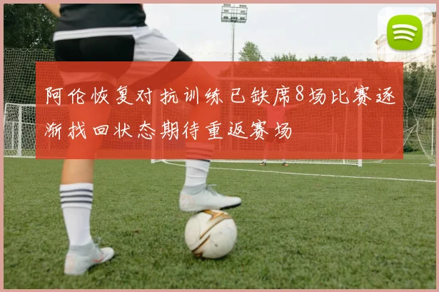 阿伦恢复对抗训练已缺席8场比赛逐渐找回状态期待重返赛场