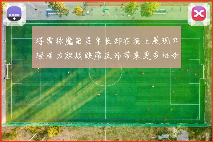 塔雷称魔笛虽年长却在场上展现年轻活力欧战缺席反而带来更多机会