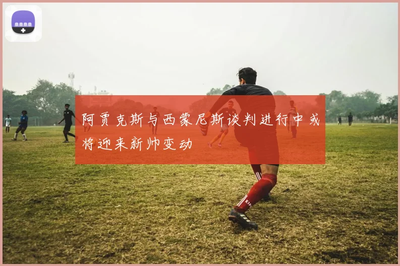 阿贾克斯与西蒙尼斯谈判进行中或将迎来新帅变动