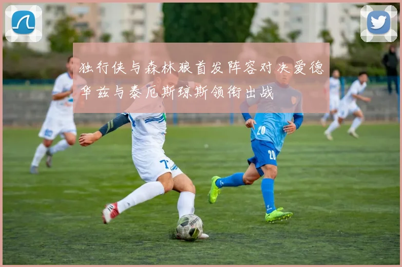 独行侠与森林狼首发阵容对决爱德华兹与泰厄斯琼斯领衔出战