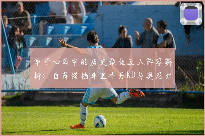 华子心目中的历史最佳五人阵容解析：自荐搭档库里乔丹KD与奥尼尔共襄盛举