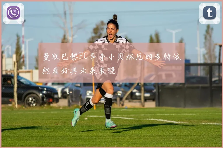 曼联巴黎FC争夺小贝林厄姆多特依然看好其未来表现