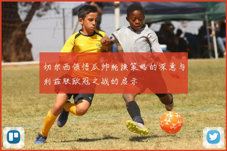 切尔西领悟瓜帅轮换策略的深意与利兹联欧冠之战的启示