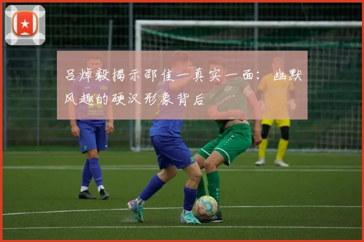 吕焯毅揭示邵佳一真实一面：幽默风趣的硬汉形象背后