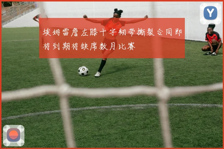 埃姆雷詹左膝十字韧带撕裂合同即将到期将缺席数月比赛