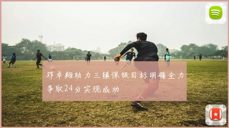 邓卓翔助力三镇保级目标明确全力争取24分实现成功