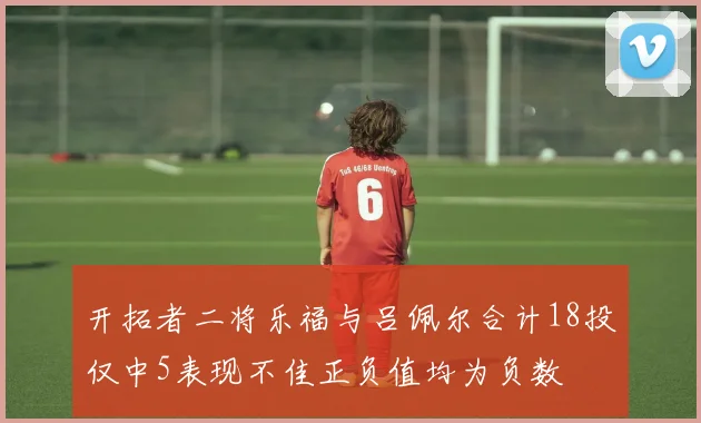 开拓者二将乐福与吕佩尔合计18投仅中5表现不佳正负值均为负数