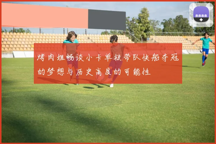 烤肉姐畅谈小卡单核带队快船夺冠的梦想与历史高度的可能性
