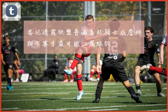 名记透露联盟普遍看好骑士成詹姆斯下赛季最可能归属球队