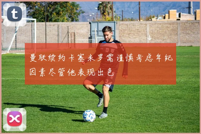曼联续约卡塞米罗需谨慎考虑年纪因素尽管他表现出色