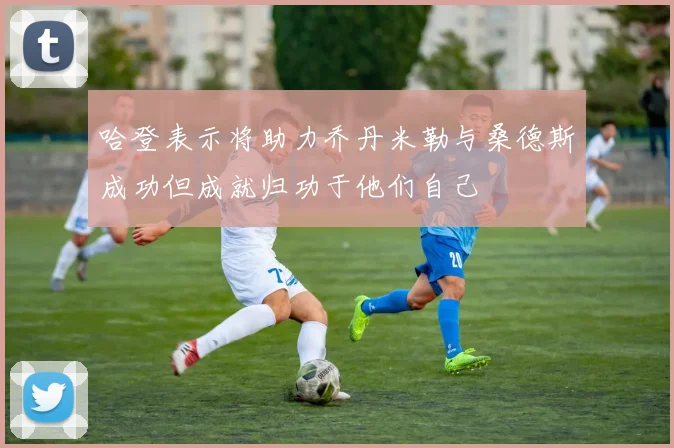 哈登表示将助力乔丹米勒与桑德斯成功但成就归功于他们自己