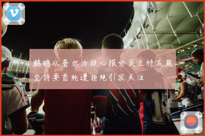 鹈鹕以普尔为核心报价莫兰特灰熊坚持要首轮遭拒绝引发关注
