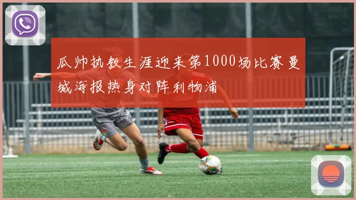 瓜帅执教生涯迎来第1000场比赛曼城海报热身对阵利物浦