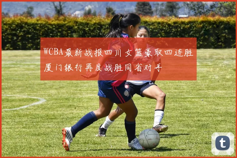 WCBA最新战报四川女篮豪取四连胜厦门银行再度战胜同省对手
