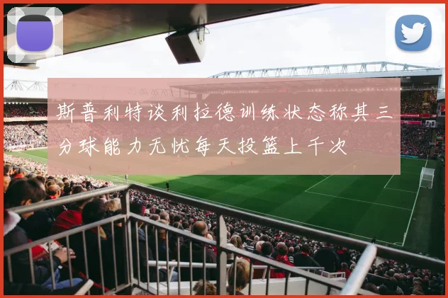 斯普利特谈利拉德训练状态称其三分球能力无忧每天投篮上千次