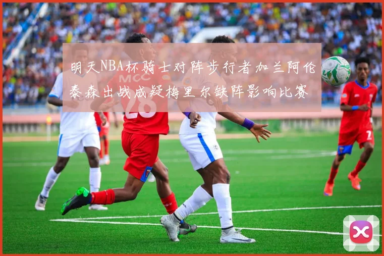 明天NBA杯骑士对阵步行者加兰阿伦泰森出战成疑梅里尔缺阵影响比赛走势