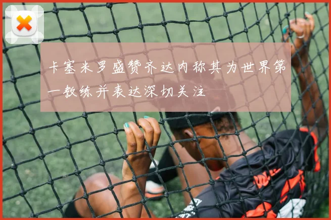卡塞米罗盛赞齐达内称其为世界第一教练并表达深切关注