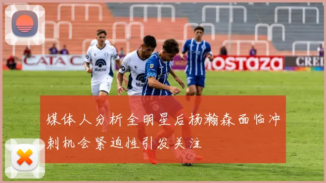 媒体人分析全明星后杨瀚森面临冲刺机会紧迫性引发关注