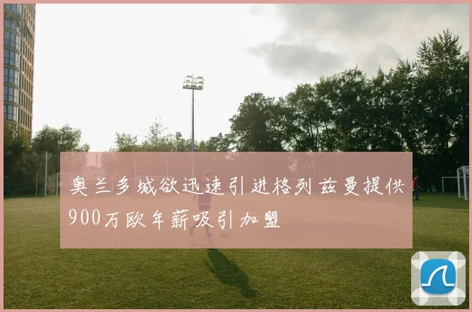 奥兰多城欲迅速引进格列兹曼提供900万欧年薪吸引加盟