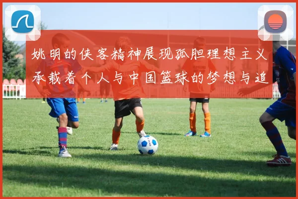 姚明的侠客精神展现孤胆理想主义承载着个人与中国篮球的梦想与追求