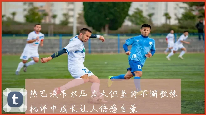 热巴谈韦尔压力大但坚持不懈教练批评中成长让人倍感自豪