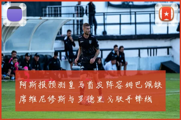 阿斯报预测皇马首发阵容姆巴佩缺席维尼修斯与罗德里戈联手锋线