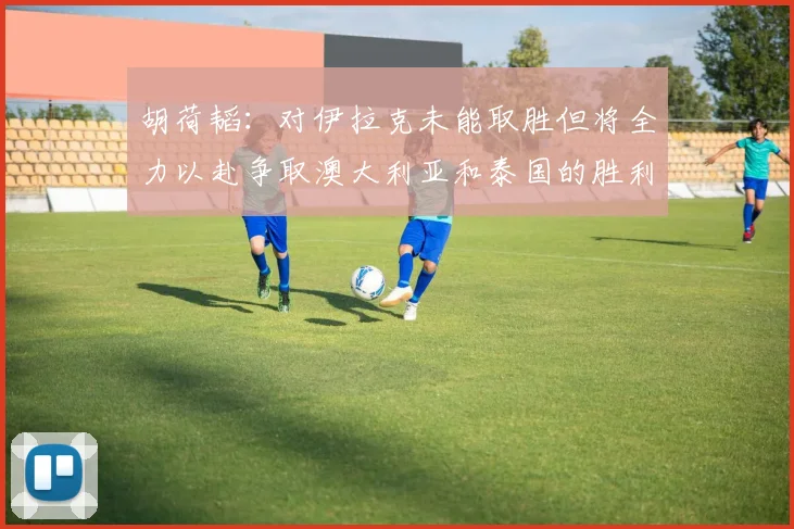 胡荷韬：对伊拉克未能取胜但将全力以赴争取澳大利亚和泰国的胜利