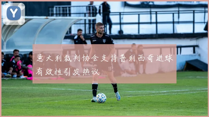 意大利裁判协会支持普利西奇进球有效性引发热议