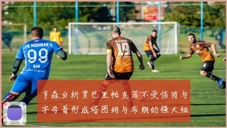 亨森分析贾巴里帕克若不受伤将与字母哥形成塔图姆与布朗的强大组合