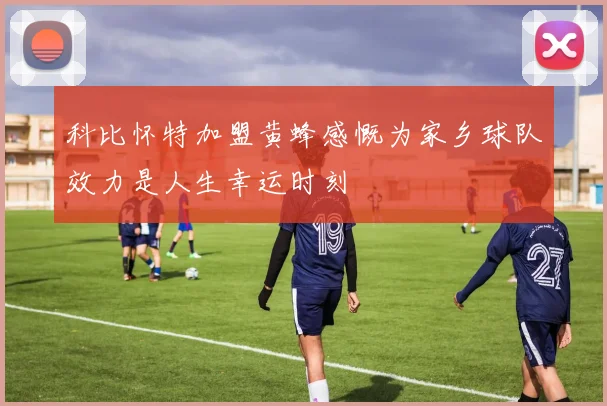 科比怀特加盟黄蜂感慨为家乡球队效力是人生幸运时刻