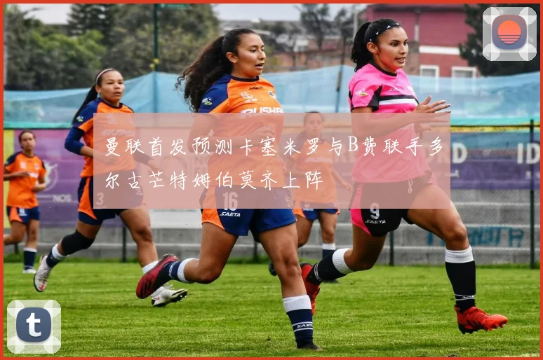 曼联首发预测卡塞米罗与B费联手多尔古芒特姆伯莫齐上阵