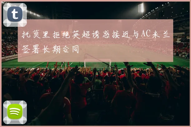 托莫里拒绝英超诱惑接近与AC米兰签署长期合同