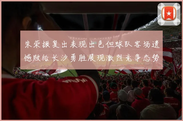 朱荣振复出表现出色但球队客场遗憾败给长沙勇胜展现激烈竞争态势
