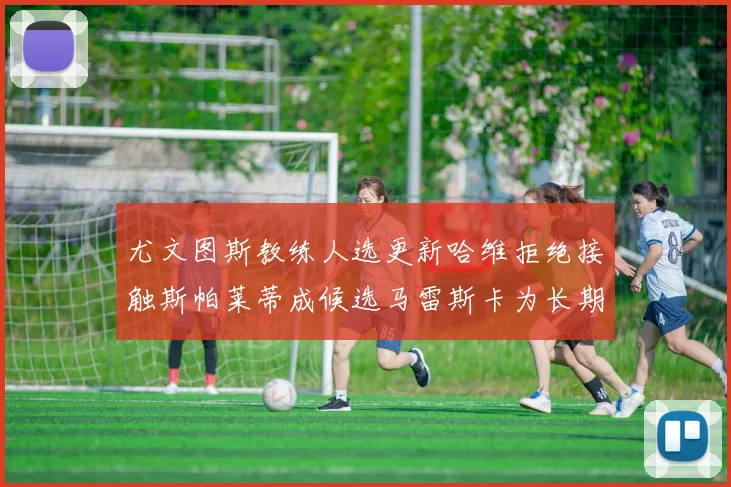 尤文图斯教练人选更新哈维拒绝接触斯帕莱蒂成候选马雷斯卡为长期目标