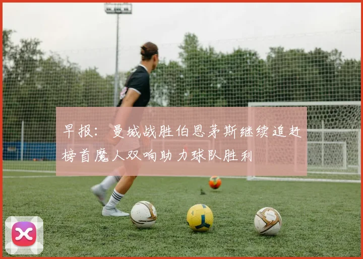 早报：曼城战胜伯恩茅斯继续追赶榜首魔人双响助力球队胜利