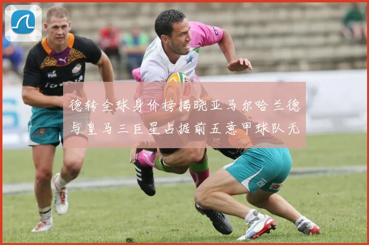 德转全球身价榜揭晓亚马尔哈兰德与皇马三巨星占据前五意甲球队无缘前二十